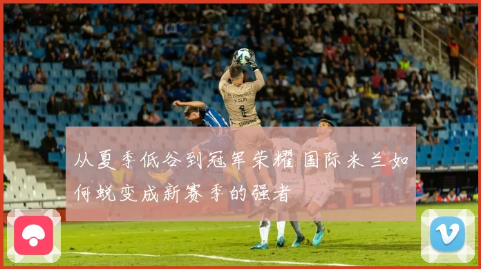 从夏季低谷到冠军荣耀 国际米兰如何蜕变成新赛季的强者