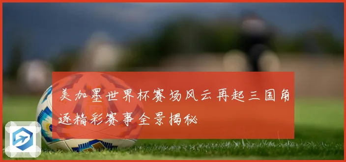 美加墨世界杯赛场风云再起三国角逐精彩赛事全景揭秘