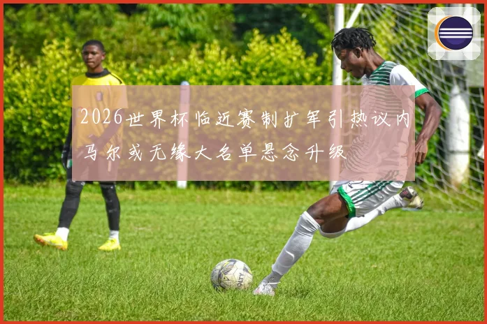 2026世界杯临近赛制扩军引热议内马尔或无缘大名单悬念升级