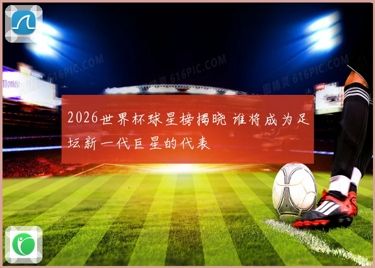 2026世界杯球星榜揭晓 谁将成为足坛新一代巨星的代表
