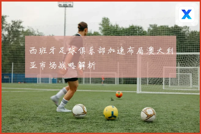 西班牙足球俱乐部加速布局澳大利亚市场战略解析