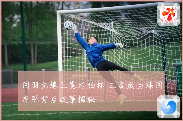 国羽无缘卫冕尤伯杯 三度成为韩国夺冠背后故事揭秘