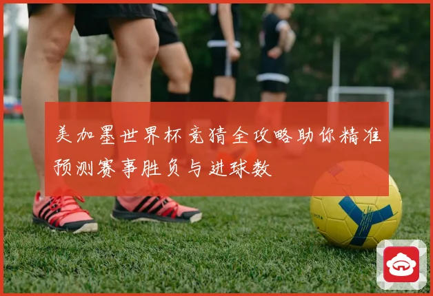 美加墨世界杯竞猜全攻略助你精准预测赛事胜负与进球数