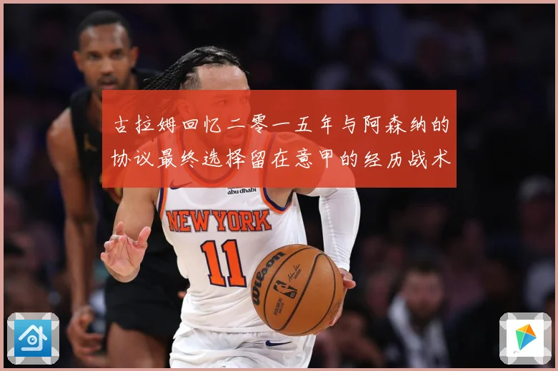 古拉姆回忆二零一五年与阿森纳的协议最终选择留在意甲的经历战术观察
