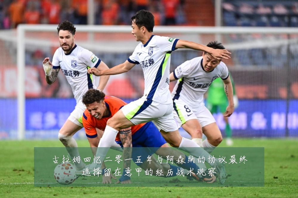 古拉姆回忆二零一五年与阿森纳的协议最终选择留在意甲的经历战术观察